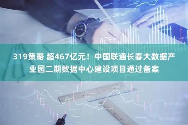 319策略 超467亿元！中国联通长春大数据产业园二期数据中心建设项目通过备案