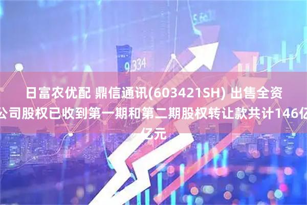 日富农优配 鼎信通讯(603421SH) 出售全资子公司股权已收到第一期和第二期股权转让款共计146亿元