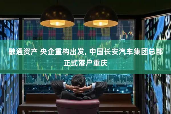 融通资产 央企重构出发, 中国长安汽车集团总部正式落户重庆