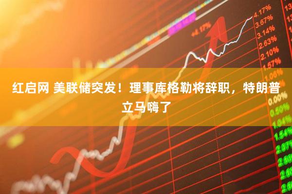 红启网 美联储突发！理事库格勒将辞职，特朗普立马嗨了