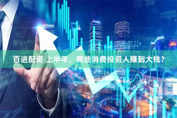 百进配资 上半年，哪些消费投资人赚到大钱？