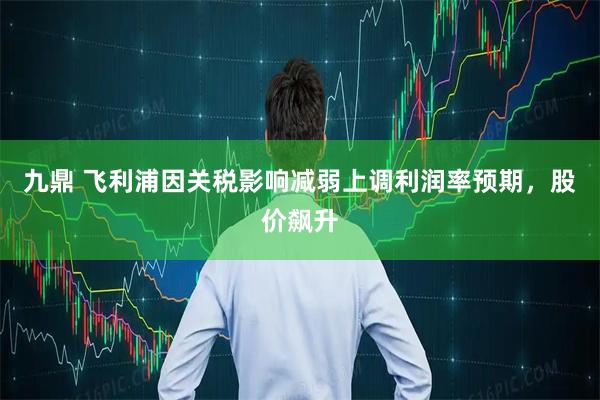 九鼎 飞利浦因关税影响减弱上调利润率预期，股价飙升