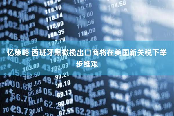 亿策略 西班牙黑橄榄出口商将在美国新关税下举步维艰