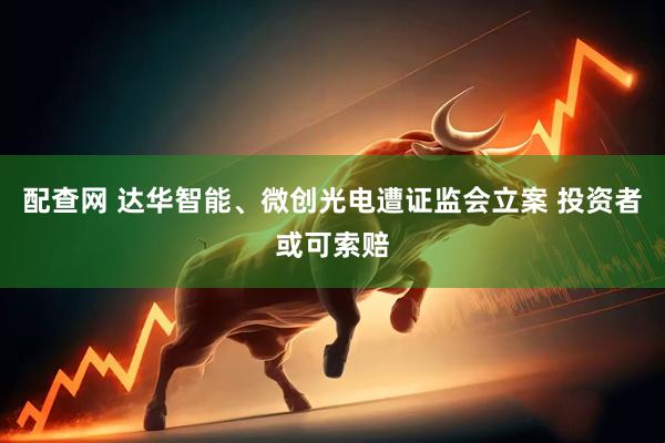 配查网 达华智能、微创光电遭证监会立案 投资者或可索赔