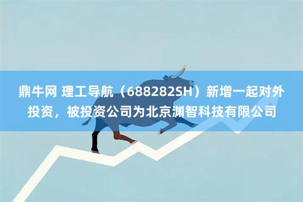 鼎牛网 理工导航（688282SH）新增一起对外投资，被投资公司为北京渊智科技有限公司