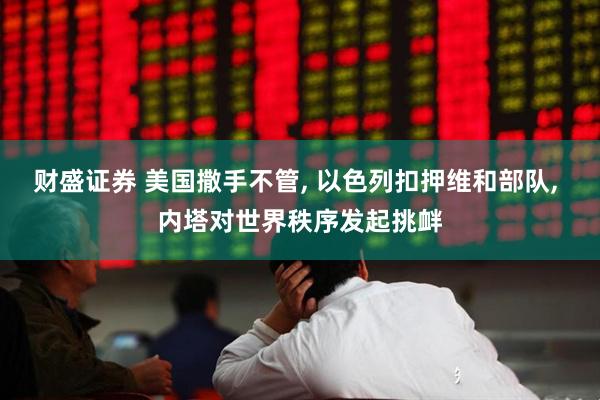 财盛证券 美国撒手不管, 以色列扣押维和部队, 内塔对世界秩序发起挑衅
