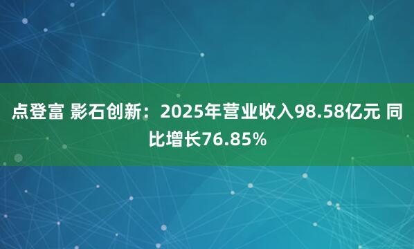 点登富 影石创新：2025年营业收入98.58亿元 同比增长76.85%
