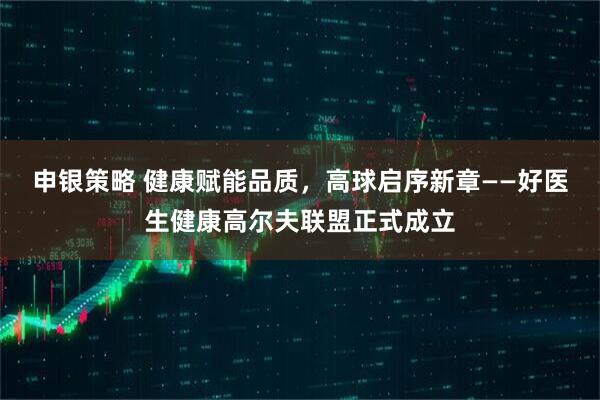 申银策略 健康赋能品质，高球启序新章——好医生健康高尔夫联盟正式成立