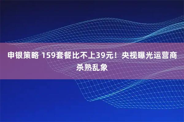 申银策略 159套餐比不上39元！央视曝光运营商杀熟乱象