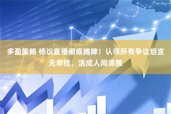 多盈策略 杨议直播彻底摊牌！认领所有争议坦言无牵挂，活成人间清醒
