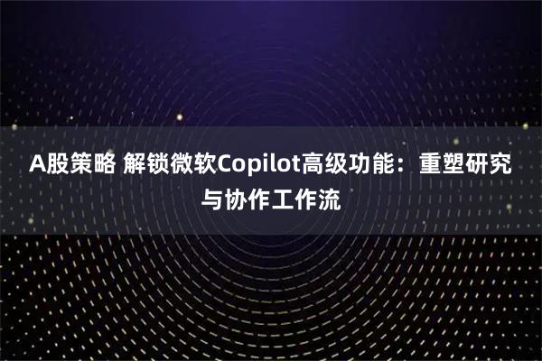 A股策略 解锁微软Copilot高级功能：重塑研究与协作工作流