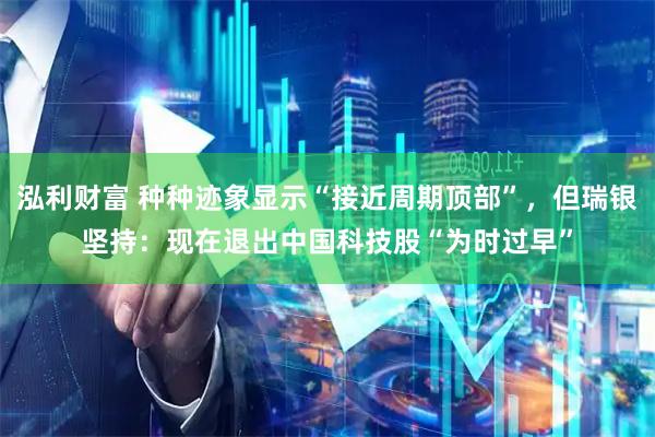 泓利财富 种种迹象显示“接近周期顶部”，但瑞银坚持：现在退出中国科技股“为时过早”