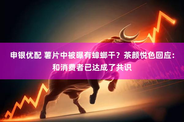 申银优配 薯片中被曝有蟑螂干？茶颜悦色回应：和消费者已达成了共识