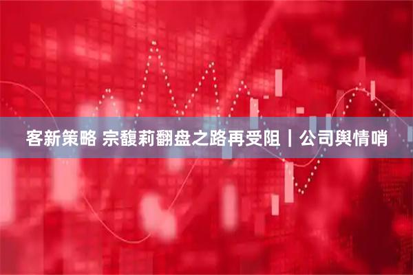 客新策略 宗馥莉翻盘之路再受阻｜公司舆情哨