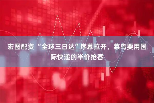 宏图配资 “全球三日达”序幕拉开，菜鸟要用国际快递的半价抢客