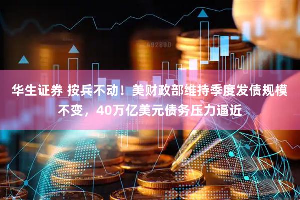 华生证券 按兵不动！美财政部维持季度发债规模不变，40万亿美元债务压力逼近