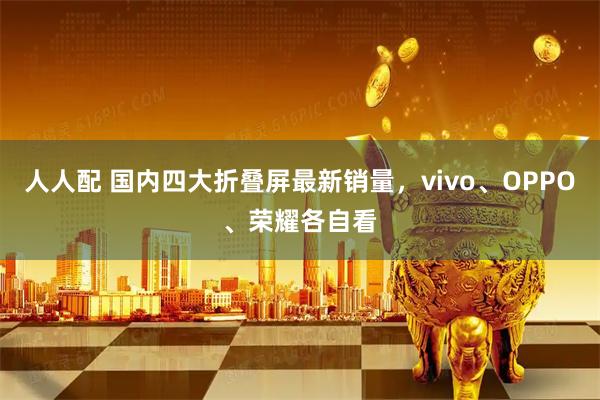 人人配 国内四大折叠屏最新销量，vivo、OPPO、荣耀各自看